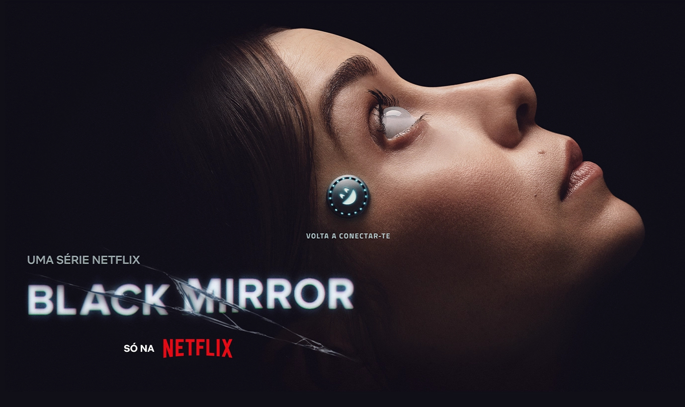 Imagem promocional da série Black Mirror, da Netflix. À direita, o rosto de uma mulher de perfil, deitada de lado, olhando para cima. Seu olho reflete uma luz intensa, criando um efeito futurista, e há um pequeno dispositivo circular e iluminado conectado à sua têmpora, sugerindo um implante tecnológico. O fundo é escuro, destacando o rosto dela. À esquerda, os textos "UMA SÉRIE NETFLIX", "BLACK MIRROR" (com efeito de rachadura sobre o título) e "SÓ NA NETFLIX". Abaixo do implante, há a frase “VOLTA A CONECTAR-TE”, escrita em português europeu.