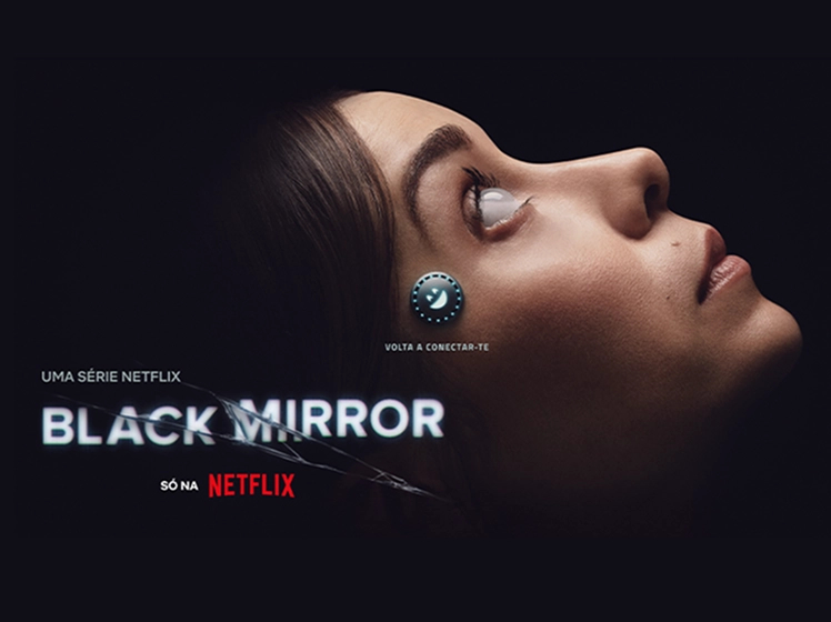 Imagem promocional da série Black Mirror, da Netflix. À direita, o rosto de uma mulher de perfil, deitada de lado, olhando para cima. Seu olho reflete uma luz intensa, criando um efeito futurista, e há um pequeno dispositivo circular e iluminado conectado à sua têmpora, sugerindo um implante tecnológico. O fundo é escuro, destacando o rosto dela. À esquerda, os textos "UMA SÉRIE NETFLIX", "BLACK MIRROR" (com efeito de rachadura sobre o título) e "SÓ NA NETFLIX". Abaixo do implante, há a frase “VOLTA A CONECTAR-TE”, escrita em português europeu.